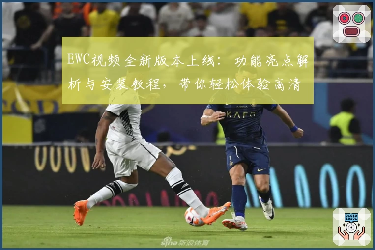 EWC视频全新版本上线：功能亮点解析与安装教程，带你轻松体验高清画质