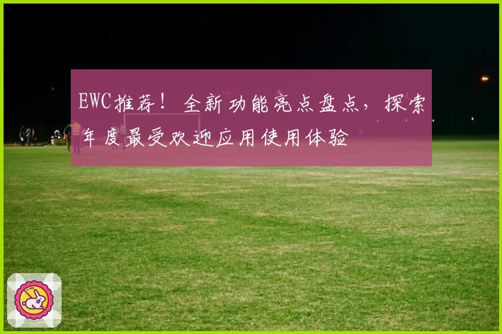EWC推荐！全新功能亮点盘点，探索年度最受欢迎应用使用体验