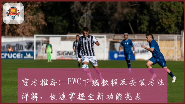 官方推荐:EWC下载教程及安装方法详解,快速掌握全新功能亮点