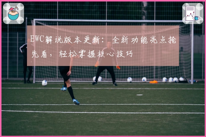 EWC解说版本更新：全新功能亮点抢先看，轻松掌握核心技巧