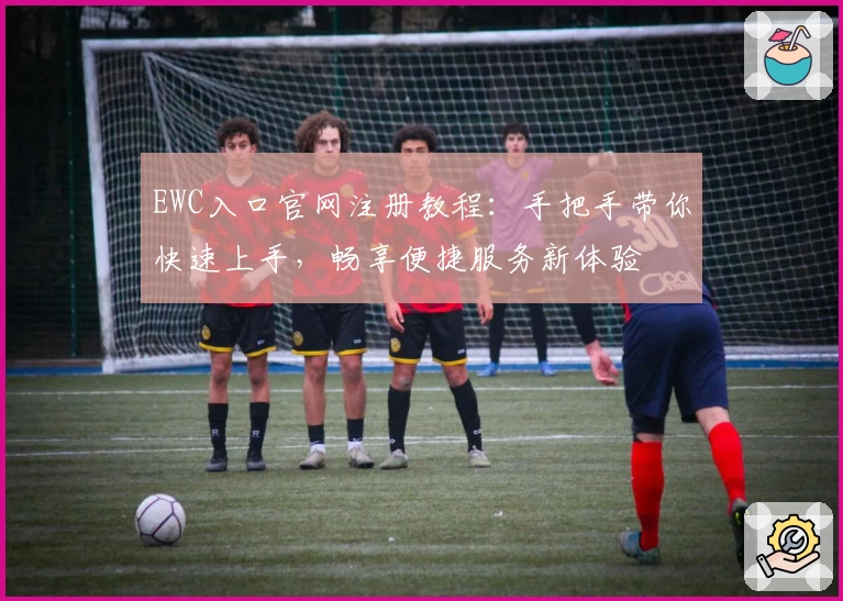 EWC入口官网注册教程：手把手带你快速上手，畅享便捷服务新体验