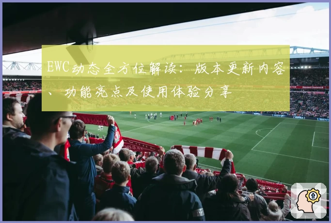 EWC动态全方位解读：版本更新内容、功能亮点及使用体验分享