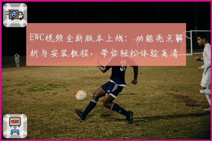 EWC视频全新版本上线：功能亮点解析与安装教程，带你轻松体验高清画质