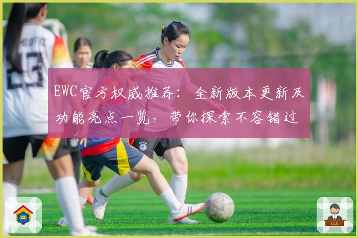 EWC官方权威推荐：全新版本更新及功能亮点一览，带你探索不容错过的高级体验