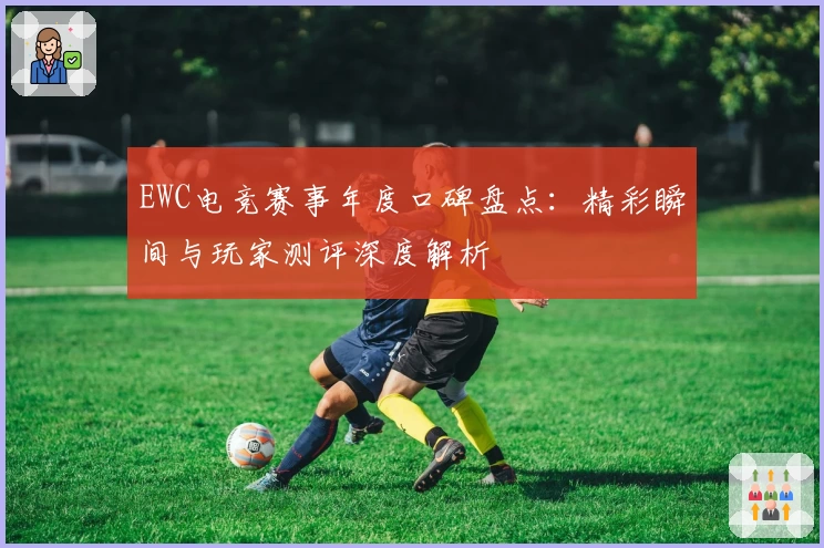 EWC电竞赛事年度口碑盘点：精彩瞬间与玩家测评深度解析