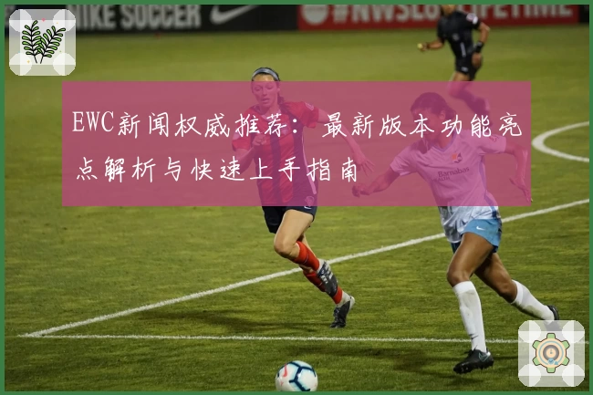 EWC新闻权威推荐:最新版本功能亮点解析与快速上手指南