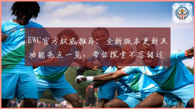 EWC官方权威推荐：全新版本更新及功能亮点一览，带你探索不容错过的高级体验