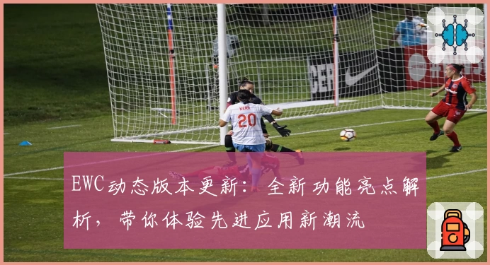 EWC动态版本更新：全新功能亮点解析，带你体验先进应用新潮流
