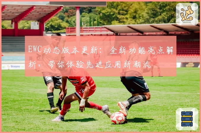 EWC动态版本更新：全新功能亮点解析，带你体验先进应用新潮流