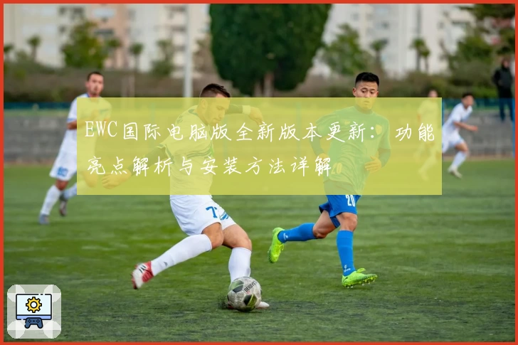 EWC国际电脑版全新版本更新：功能亮点解析与安装方法详解
