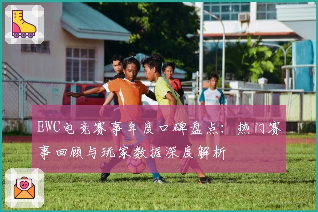 EWC电竞赛事年度口碑盘点:热门赛事回顾与玩家数据深度解析